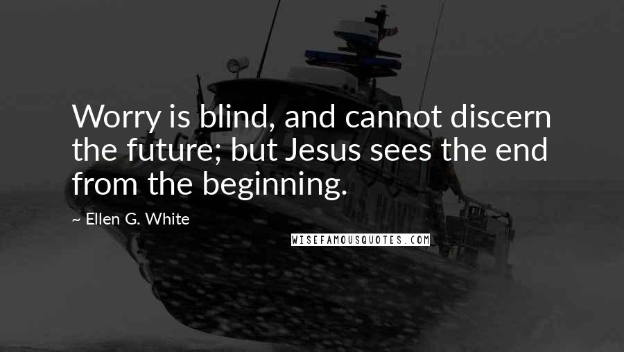 Ellen G. White Quotes: Worry is blind, and cannot discern the future; but Jesus sees the end from the beginning.