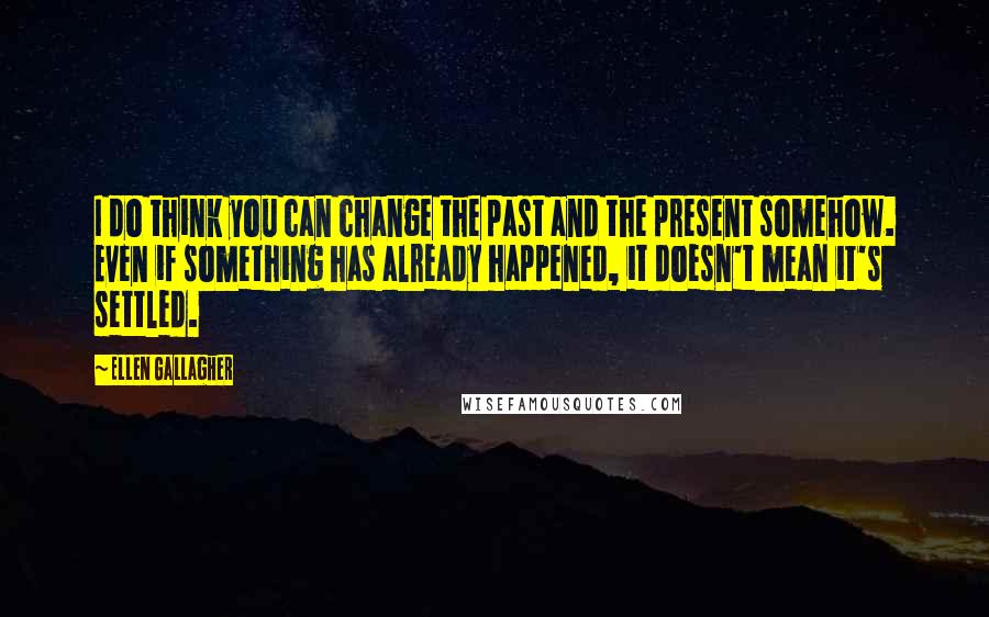 Ellen Gallagher Quotes: I do think you can change the past and the present somehow. Even if something has already happened, it doesn't mean it's settled.