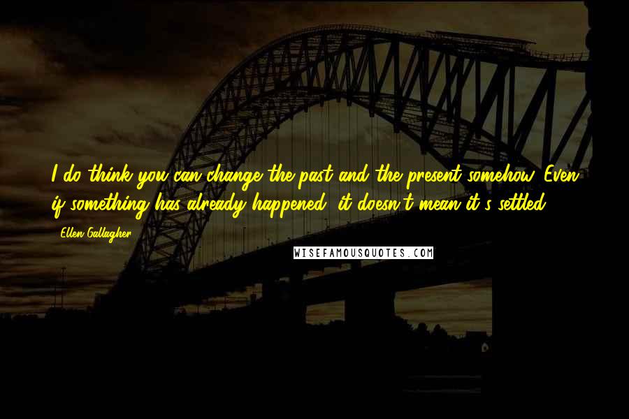 Ellen Gallagher Quotes: I do think you can change the past and the present somehow. Even if something has already happened, it doesn't mean it's settled.