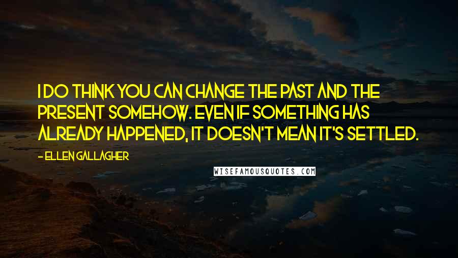 Ellen Gallagher Quotes: I do think you can change the past and the present somehow. Even if something has already happened, it doesn't mean it's settled.