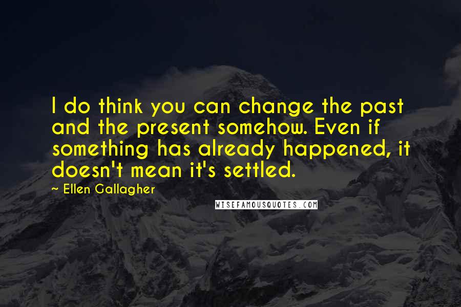 Ellen Gallagher Quotes: I do think you can change the past and the present somehow. Even if something has already happened, it doesn't mean it's settled.