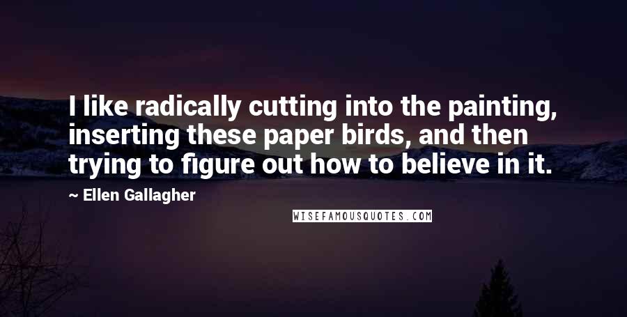 Ellen Gallagher Quotes: I like radically cutting into the painting, inserting these paper birds, and then trying to figure out how to believe in it.