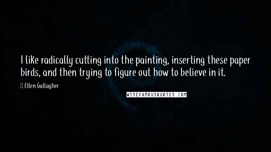 Ellen Gallagher Quotes: I like radically cutting into the painting, inserting these paper birds, and then trying to figure out how to believe in it.