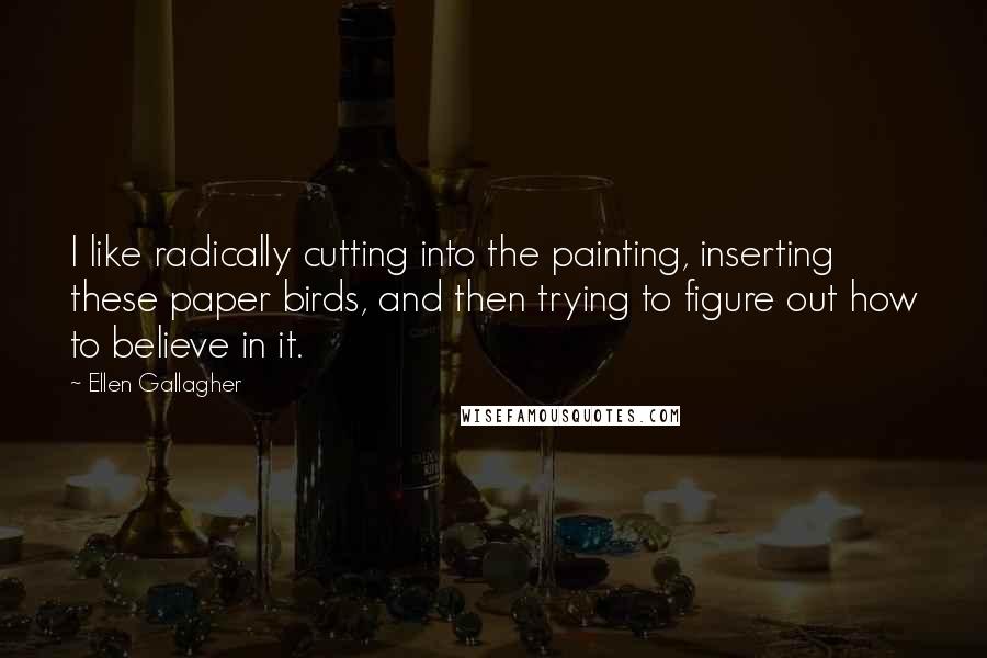 Ellen Gallagher Quotes: I like radically cutting into the painting, inserting these paper birds, and then trying to figure out how to believe in it.