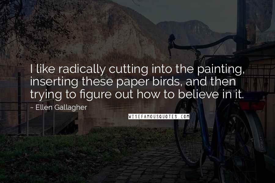 Ellen Gallagher Quotes: I like radically cutting into the painting, inserting these paper birds, and then trying to figure out how to believe in it.