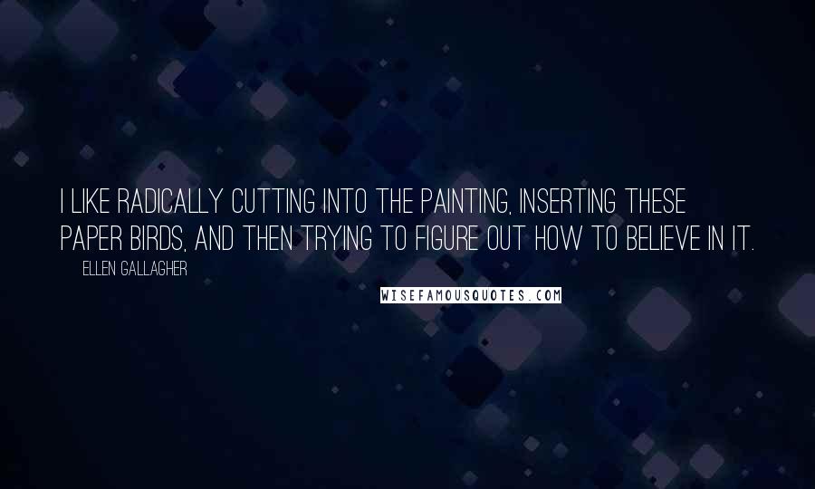 Ellen Gallagher Quotes: I like radically cutting into the painting, inserting these paper birds, and then trying to figure out how to believe in it.