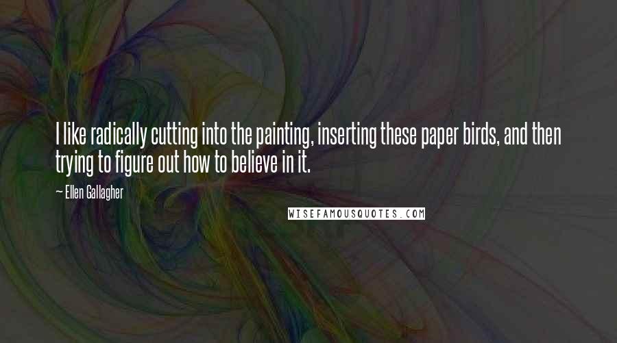 Ellen Gallagher Quotes: I like radically cutting into the painting, inserting these paper birds, and then trying to figure out how to believe in it.