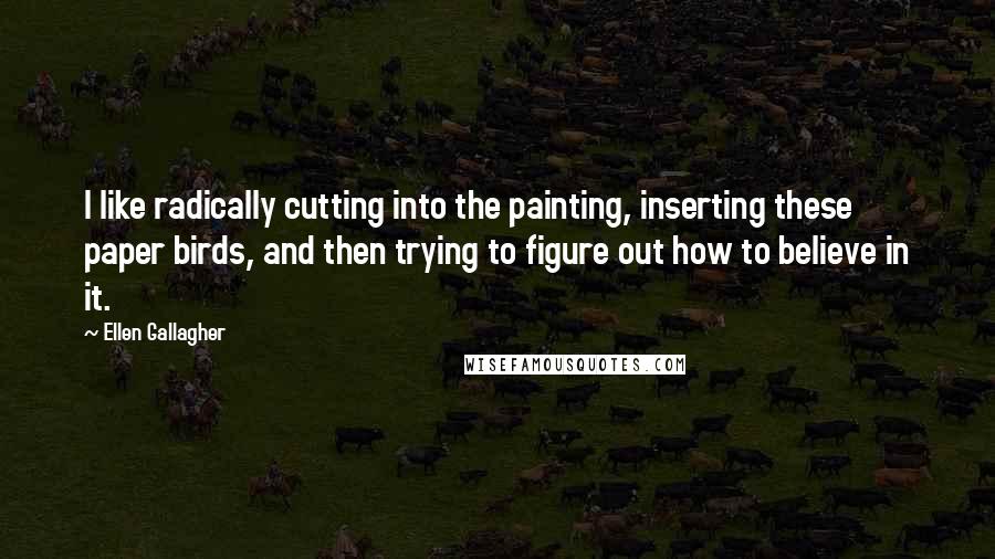 Ellen Gallagher Quotes: I like radically cutting into the painting, inserting these paper birds, and then trying to figure out how to believe in it.