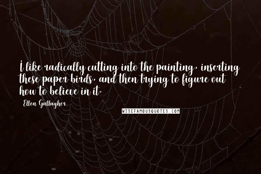 Ellen Gallagher Quotes: I like radically cutting into the painting, inserting these paper birds, and then trying to figure out how to believe in it.