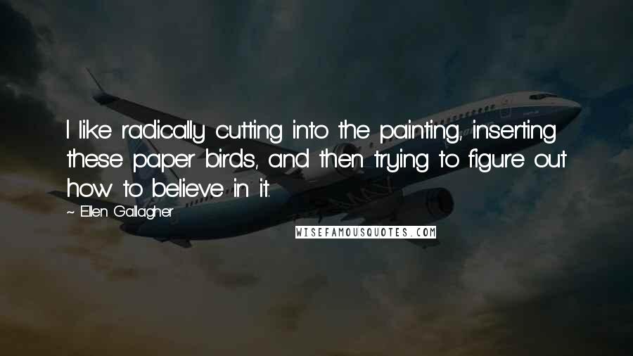 Ellen Gallagher Quotes: I like radically cutting into the painting, inserting these paper birds, and then trying to figure out how to believe in it.