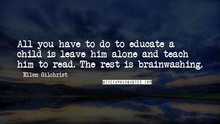 Ellen Gilchrist Quotes: All you have to do to educate a child is leave him alone and teach him to read. The rest is brainwashing.