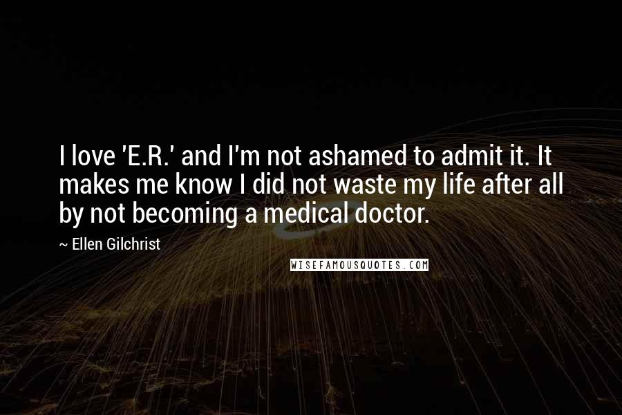 Ellen Gilchrist Quotes: I love 'E.R.' and I'm not ashamed to admit it. It makes me know I did not waste my life after all by not becoming a medical doctor.