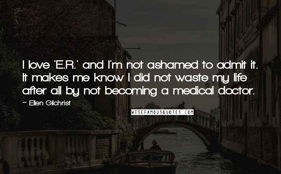 Ellen Gilchrist Quotes: I love 'E.R.' and I'm not ashamed to admit it. It makes me know I did not waste my life after all by not becoming a medical doctor.