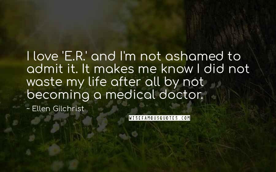 Ellen Gilchrist Quotes: I love 'E.R.' and I'm not ashamed to admit it. It makes me know I did not waste my life after all by not becoming a medical doctor.