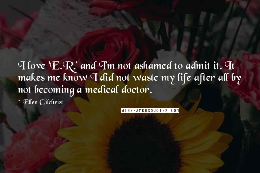 Ellen Gilchrist Quotes: I love 'E.R.' and I'm not ashamed to admit it. It makes me know I did not waste my life after all by not becoming a medical doctor.