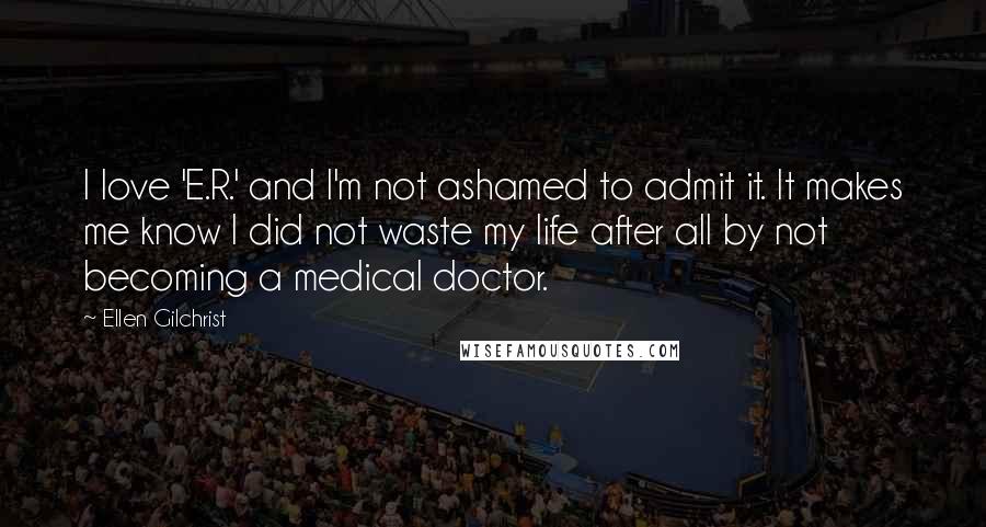 Ellen Gilchrist Quotes: I love 'E.R.' and I'm not ashamed to admit it. It makes me know I did not waste my life after all by not becoming a medical doctor.