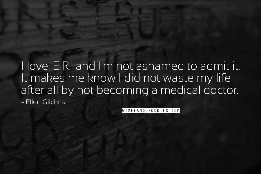 Ellen Gilchrist Quotes: I love 'E.R.' and I'm not ashamed to admit it. It makes me know I did not waste my life after all by not becoming a medical doctor.