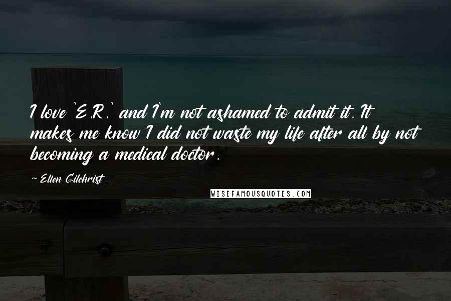 Ellen Gilchrist Quotes: I love 'E.R.' and I'm not ashamed to admit it. It makes me know I did not waste my life after all by not becoming a medical doctor.