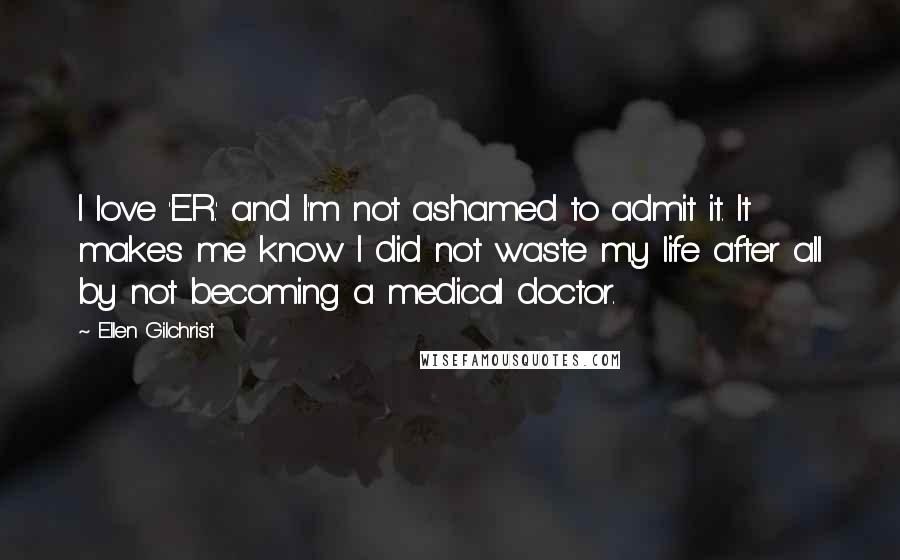 Ellen Gilchrist Quotes: I love 'E.R.' and I'm not ashamed to admit it. It makes me know I did not waste my life after all by not becoming a medical doctor.