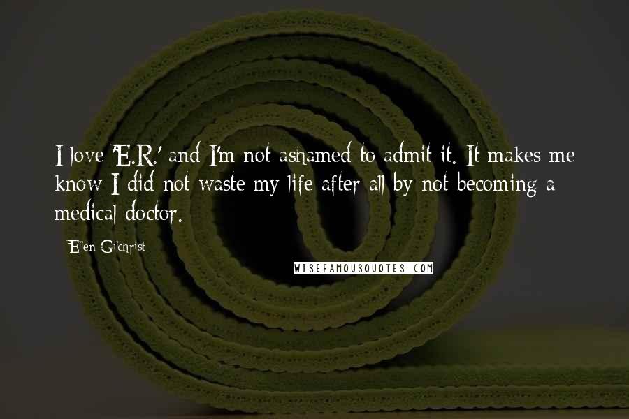 Ellen Gilchrist Quotes: I love 'E.R.' and I'm not ashamed to admit it. It makes me know I did not waste my life after all by not becoming a medical doctor.