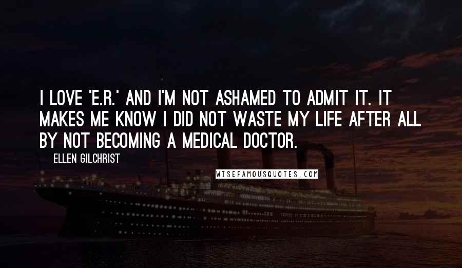 Ellen Gilchrist Quotes: I love 'E.R.' and I'm not ashamed to admit it. It makes me know I did not waste my life after all by not becoming a medical doctor.