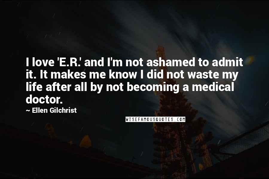 Ellen Gilchrist Quotes: I love 'E.R.' and I'm not ashamed to admit it. It makes me know I did not waste my life after all by not becoming a medical doctor.