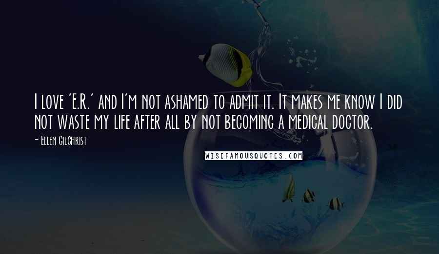 Ellen Gilchrist Quotes: I love 'E.R.' and I'm not ashamed to admit it. It makes me know I did not waste my life after all by not becoming a medical doctor.