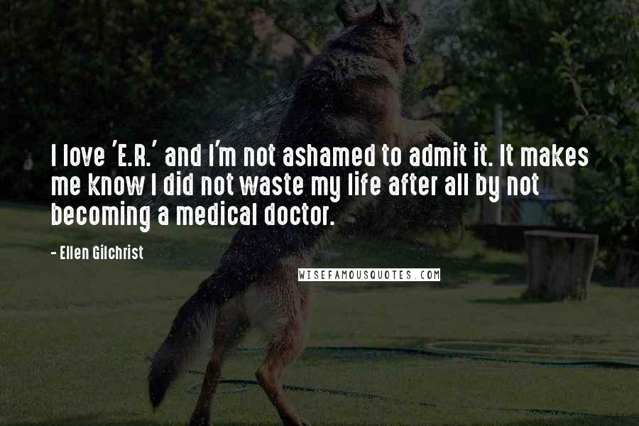 Ellen Gilchrist Quotes: I love 'E.R.' and I'm not ashamed to admit it. It makes me know I did not waste my life after all by not becoming a medical doctor.