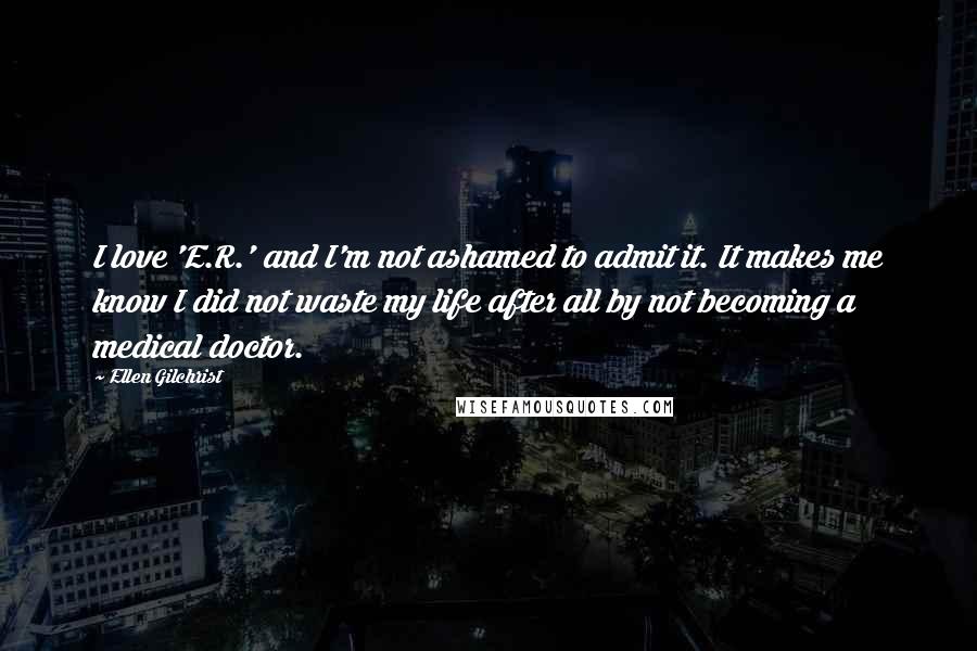 Ellen Gilchrist Quotes: I love 'E.R.' and I'm not ashamed to admit it. It makes me know I did not waste my life after all by not becoming a medical doctor.