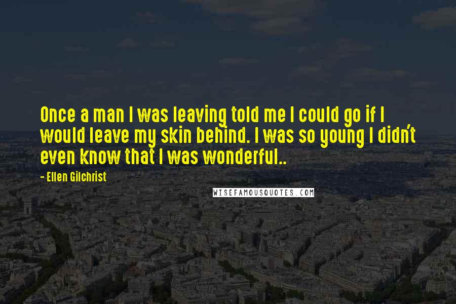 Ellen Gilchrist Quotes: Once a man I was leaving told me I could go if I would leave my skin behind. I was so young I didn't even know that I was wonderful..