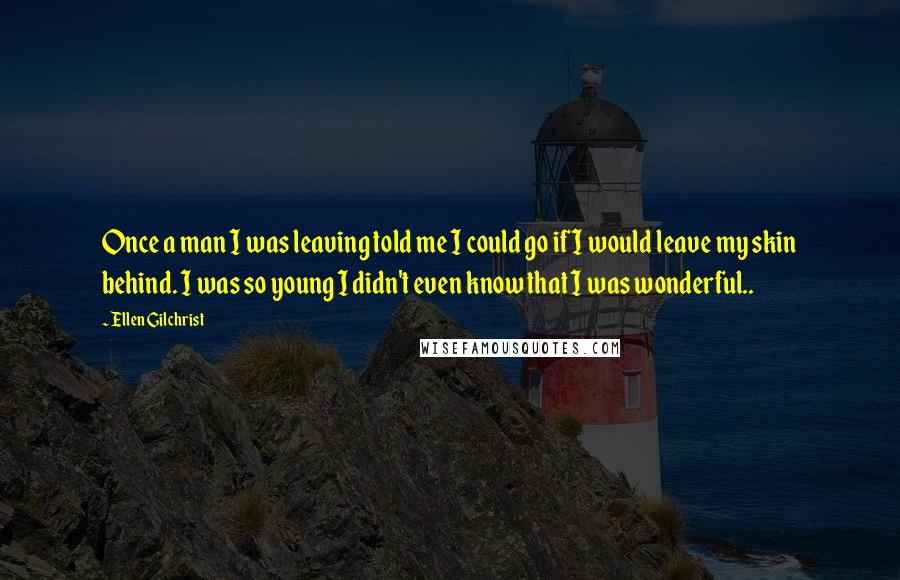 Ellen Gilchrist Quotes: Once a man I was leaving told me I could go if I would leave my skin behind. I was so young I didn't even know that I was wonderful..