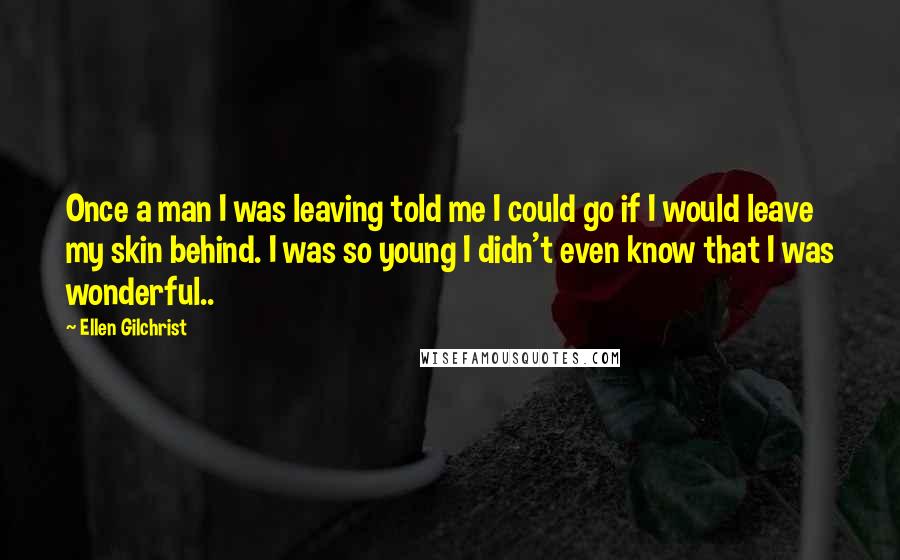 Ellen Gilchrist Quotes: Once a man I was leaving told me I could go if I would leave my skin behind. I was so young I didn't even know that I was wonderful..