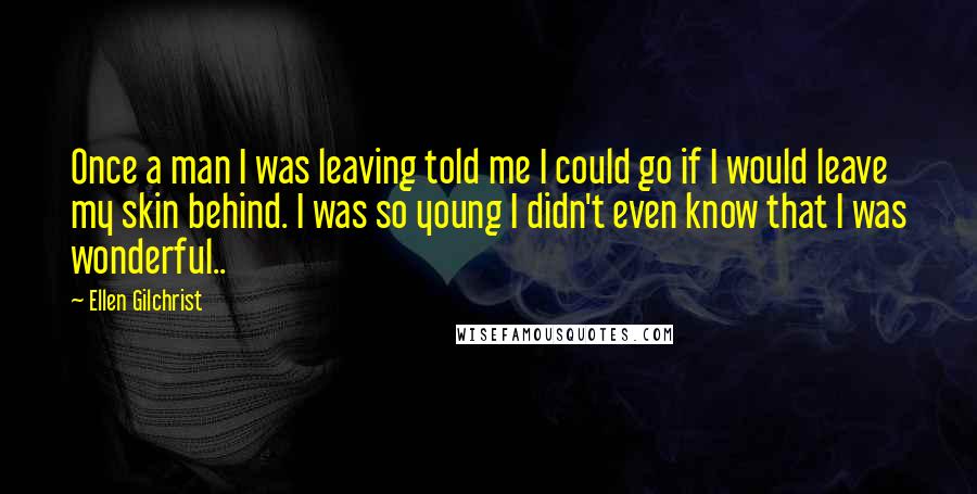 Ellen Gilchrist Quotes: Once a man I was leaving told me I could go if I would leave my skin behind. I was so young I didn't even know that I was wonderful..