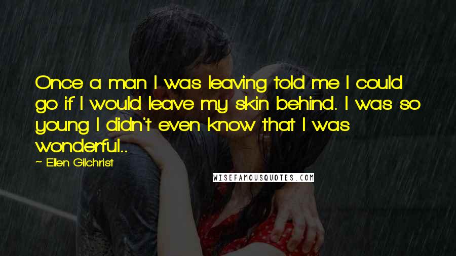 Ellen Gilchrist Quotes: Once a man I was leaving told me I could go if I would leave my skin behind. I was so young I didn't even know that I was wonderful..
