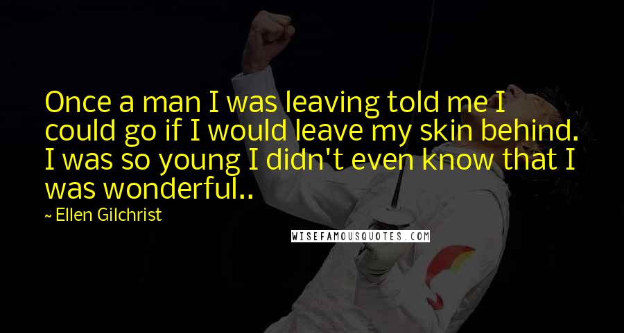 Ellen Gilchrist Quotes: Once a man I was leaving told me I could go if I would leave my skin behind. I was so young I didn't even know that I was wonderful..