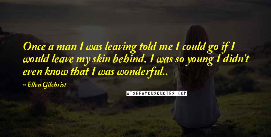 Ellen Gilchrist Quotes: Once a man I was leaving told me I could go if I would leave my skin behind. I was so young I didn't even know that I was wonderful..