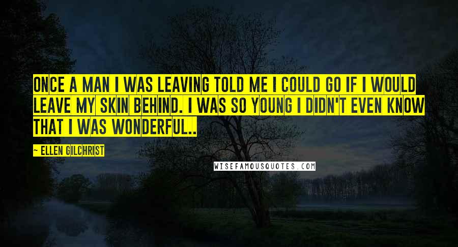 Ellen Gilchrist Quotes: Once a man I was leaving told me I could go if I would leave my skin behind. I was so young I didn't even know that I was wonderful..