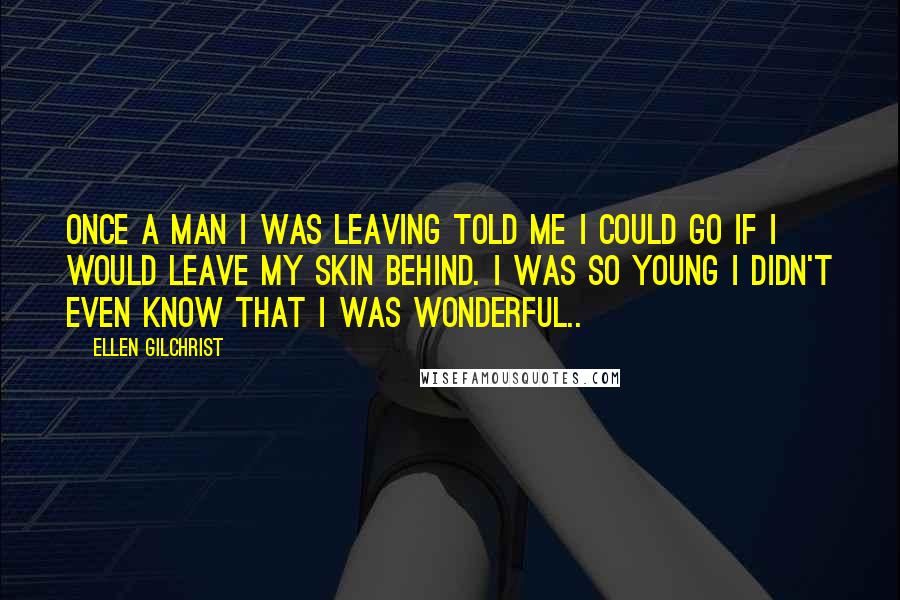 Ellen Gilchrist Quotes: Once a man I was leaving told me I could go if I would leave my skin behind. I was so young I didn't even know that I was wonderful..