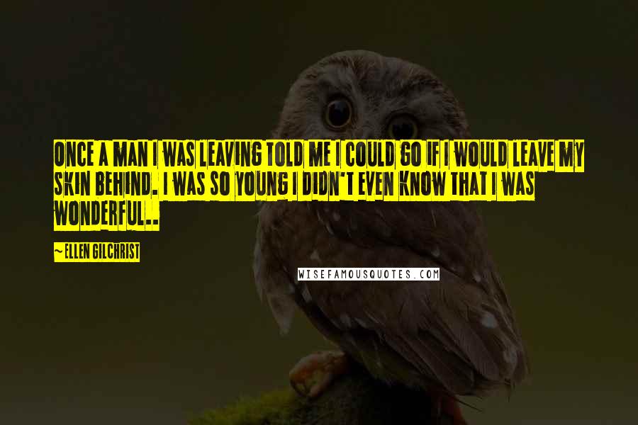 Ellen Gilchrist Quotes: Once a man I was leaving told me I could go if I would leave my skin behind. I was so young I didn't even know that I was wonderful..