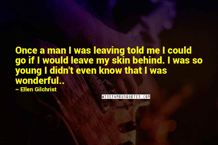 Ellen Gilchrist Quotes: Once a man I was leaving told me I could go if I would leave my skin behind. I was so young I didn't even know that I was wonderful..