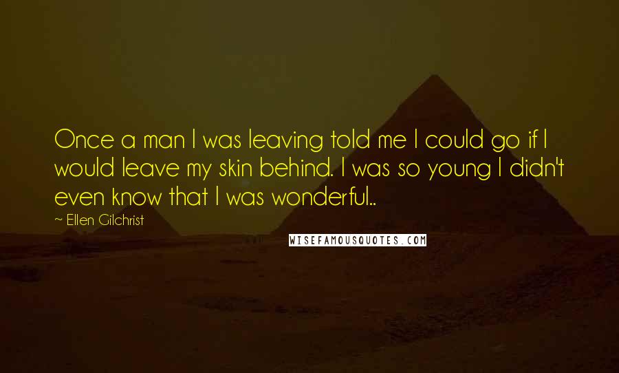 Ellen Gilchrist Quotes: Once a man I was leaving told me I could go if I would leave my skin behind. I was so young I didn't even know that I was wonderful..