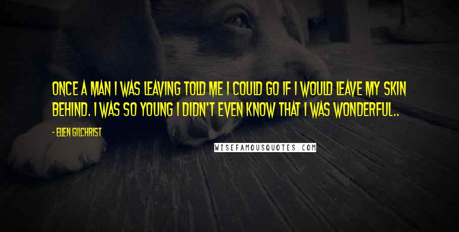 Ellen Gilchrist Quotes: Once a man I was leaving told me I could go if I would leave my skin behind. I was so young I didn't even know that I was wonderful..