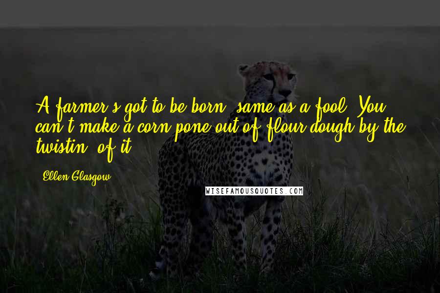 Ellen Glasgow Quotes: A farmer's got to be born, same as a fool. You can't make a corn pone out of flour dough by the twistin' of it.
