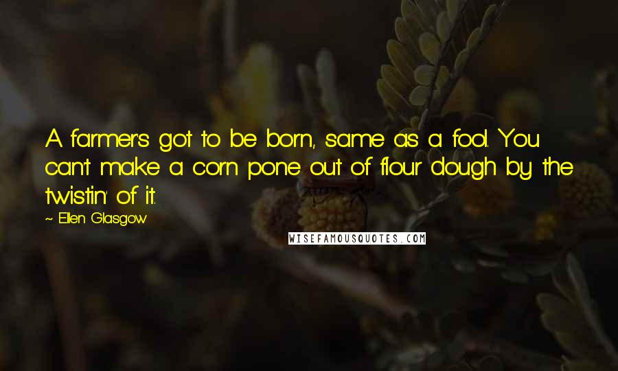Ellen Glasgow Quotes: A farmer's got to be born, same as a fool. You can't make a corn pone out of flour dough by the twistin' of it.