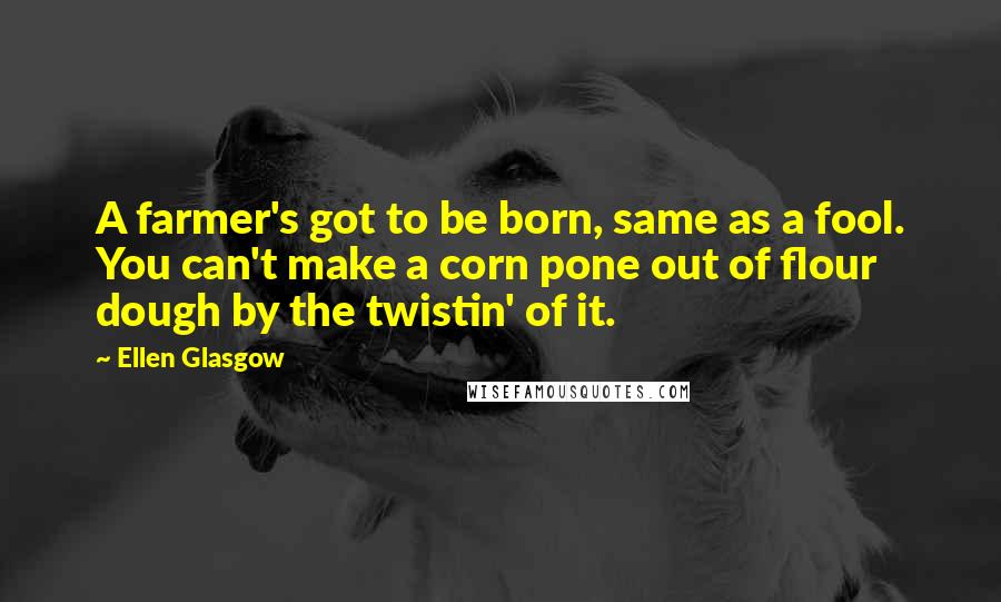 Ellen Glasgow Quotes: A farmer's got to be born, same as a fool. You can't make a corn pone out of flour dough by the twistin' of it.