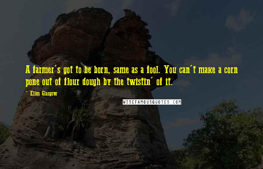Ellen Glasgow Quotes: A farmer's got to be born, same as a fool. You can't make a corn pone out of flour dough by the twistin' of it.