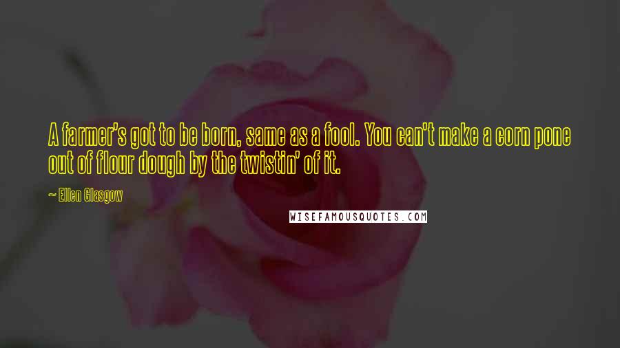 Ellen Glasgow Quotes: A farmer's got to be born, same as a fool. You can't make a corn pone out of flour dough by the twistin' of it.