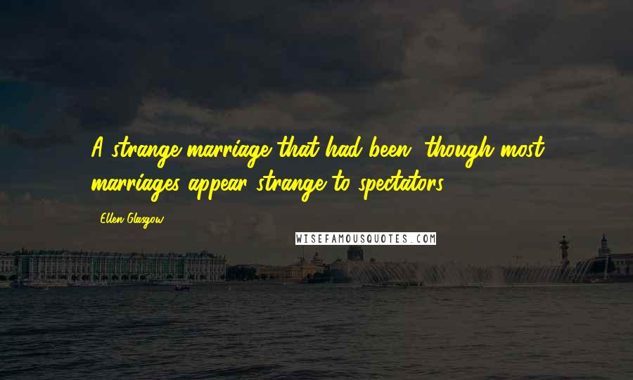 Ellen Glasgow Quotes: A strange marriage that had been, though most marriages appear strange to spectators.