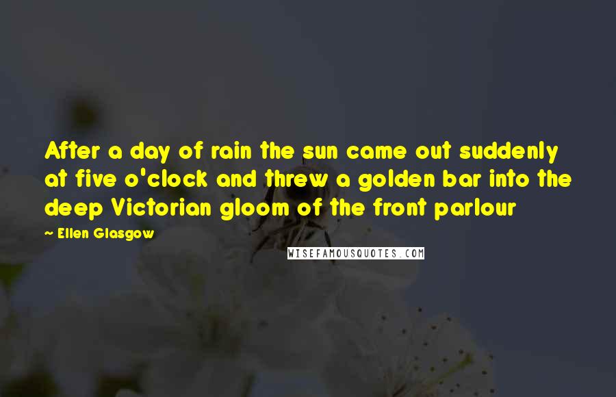 Ellen Glasgow Quotes: After a day of rain the sun came out suddenly at five o'clock and threw a golden bar into the deep Victorian gloom of the front parlour