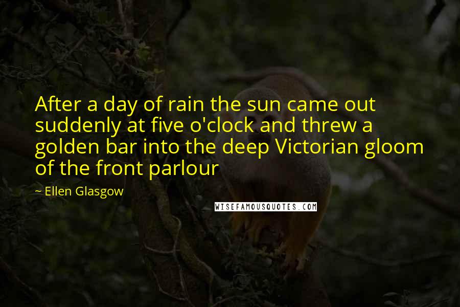 Ellen Glasgow Quotes: After a day of rain the sun came out suddenly at five o'clock and threw a golden bar into the deep Victorian gloom of the front parlour